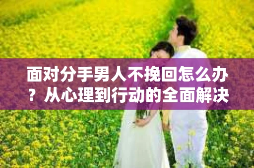 面对分手男人不挽回怎么办？从心理到行动的全面解决方案