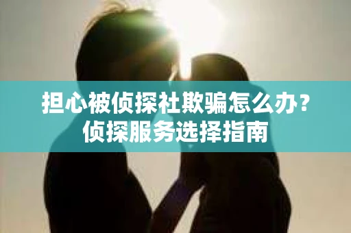 担心被侦探社欺骗怎么办?侦探服务选择指南 担心被侦探社欺骗怎么办?侦探服务选择指南