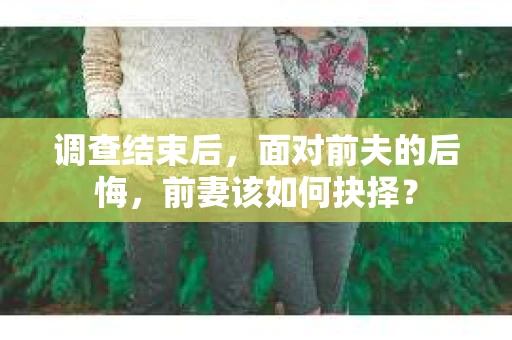 调查结束后，面对前夫的后悔，前妻该如何抉择？