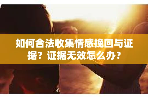 如何合法收集情感挽回与证据？证据无效怎么办？