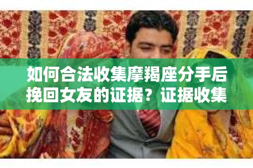 如何合法收集摩羯座分手后挽回女友的证据?证据收集策略与法律风险防范 如何合法收集摩羯座分手后挽回女友的证据?证据收集策略与法律风险防范