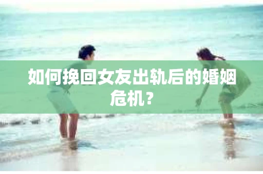 如何挽回女友出轨后的婚姻危机？