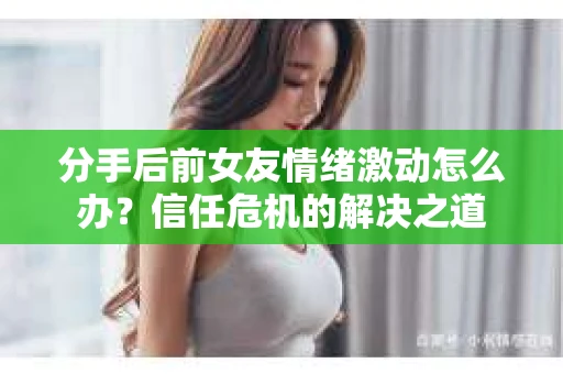 分手后前女友情绪激动怎么办？信任危机的解决之道
