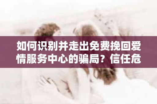 如何识别并走出免费挽回爱情服务中心的骗局？信任危机解决方案