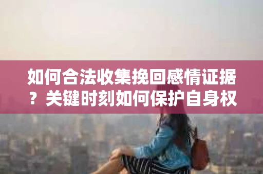如何合法收集挽回感情证据？关键时刻如何保护自身权益？
