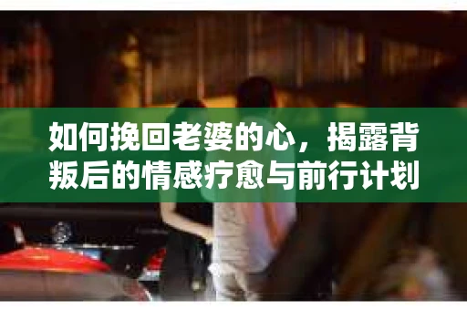 如何挽回老婆的心,揭露背叛后的情感疗愈与前行计划 如何挽回老婆的心,揭露背叛后的情感疗愈与前行计划