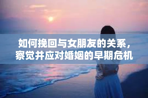 如何挽回与女朋友的关系,察觉并应对婚姻的早期危机信号 如何挽回与女朋友的关系,察觉并应对婚姻的早期危机信号