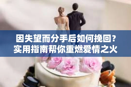 因失望而分手后如何挽回？实用指南帮你重燃爱情之火