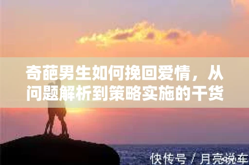 奇葩男生如何挽回爱情,从问题解析到策略实施的干货指南 奇葩男生如何挽回爱情,从问题解析到策略实施的干货指南
