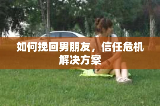 如何挽回男朋友，信任危机解决方案