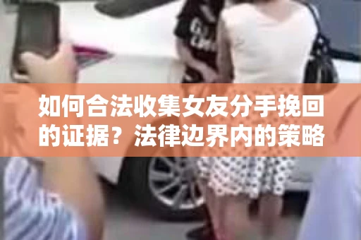 如何合法收集女友分手挽回的证据？法律边界内的策略与技巧