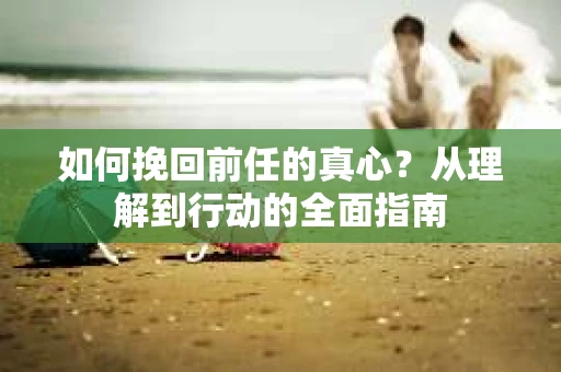 如何挽回前任的真心？从理解到行动的全面指南