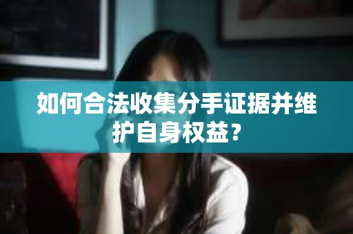 如何合法收集分手证据并维护自身权益？