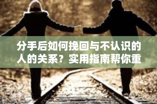 分手后如何挽回与不认识的人的关系？实用指南帮你重拾失去的联结