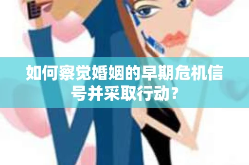 如何察觉婚姻的早期危机信号并采取行动？