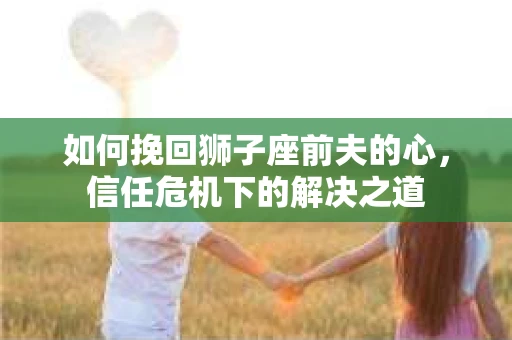 如何挽回狮子座前夫的心,信任危机下的解决之道 如何挽回狮子座前夫的心,信任危机下的解决之道