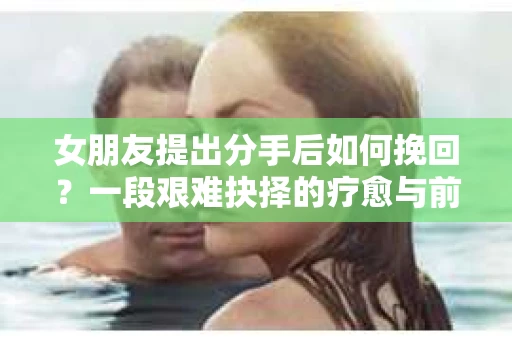 女朋友提出分手后如何挽回?一段艰难抉择的疗愈与前行之路 女朋友提出分手后如何挽回?一段艰难抉择的疗愈与前行之路