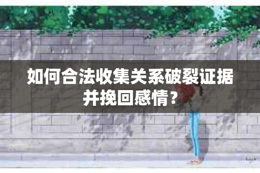 如何合法收集关系破裂证据并挽回感情？