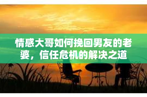 情感大哥如何挽回男友的老婆,信任危机的解决之道 情感大哥如何挽回男友的老婆,信任危机的解决之道