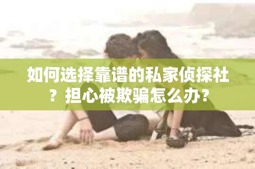 如何选择靠谱的私家侦探社？担心被欺骗怎么办？
