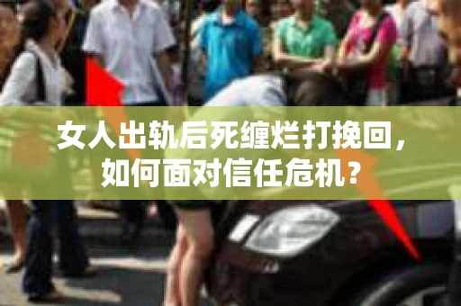 女人出轨后死缠烂打挽回，如何面对信任危机？