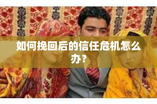 如何挽回后的信任危机怎么办? 如何挽回后的信任危机怎么办?