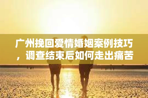 广州挽回爱情婚姻案例技巧,调查结束后如何走出痛苦并做出明智决策? 广州挽回爱情婚姻案例技巧,调查结束后如何走出痛苦并做出明智决策?