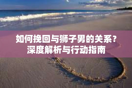 如何挽回与狮子男的关系?深度解析与行动指南 如何挽回与狮子男的关系?深度解析与行动指南
