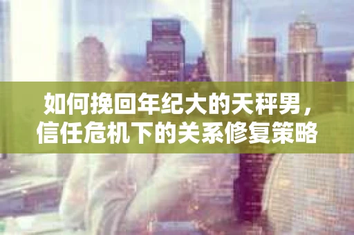 如何挽回年纪大的天秤男，信任危机下的关系修复策略