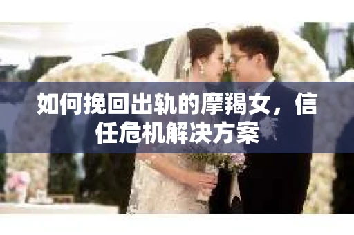 如何挽回出轨的摩羯女,信任危机解决方案 如何挽回出轨的摩羯女,信任危机解决方案