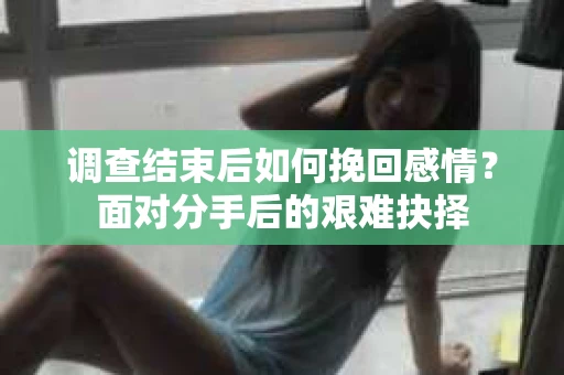 调查结束后如何挽回感情?面对分手后的艰难抉择 调查结束后如何挽回感情?面对分手后的艰难抉择