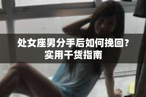 处女座男分手后如何挽回?实用干货指南 处女座男分手后如何挽回?实用干货指南