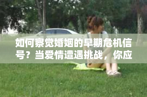 如何察觉婚姻的早期危机信号?当爱情遭遇挑战,你应该怎么办? 如何察觉婚姻的早期危机信号?当爱情遭遇挑战,你应该怎么办?