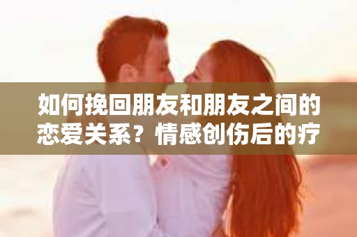 如何挽回朋友和朋友之间的恋爱关系?情感创伤后的疗愈与决策之路 如何挽回朋友和朋友之间的恋爱关系?情感创伤后的疗愈与决策之路