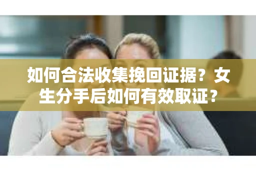如何合法收集挽回证据?女生分手后如何有效取证? 如何合法收集挽回证据?女生分手后如何有效取证?