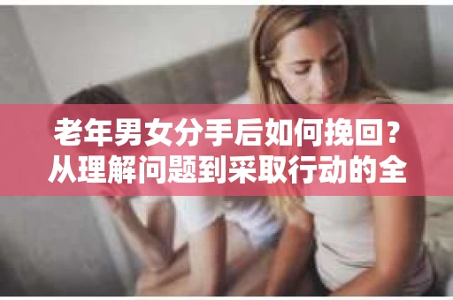 老年男女分手后如何挽回？从理解问题到采取行动的全面指南