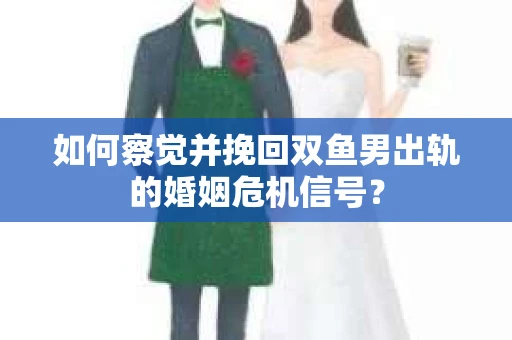 如何察觉并挽回双鱼男出轨的婚姻危机信号？