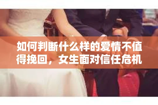 如何判断什么样的爱情不值得挽回，女生面对信任危机怎么办？