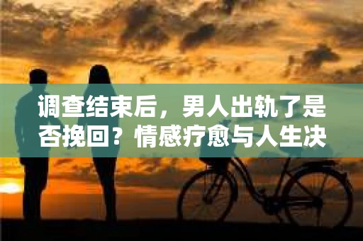 调查结束后，男人出轨了是否挽回？情感疗愈与人生决策的干货指南