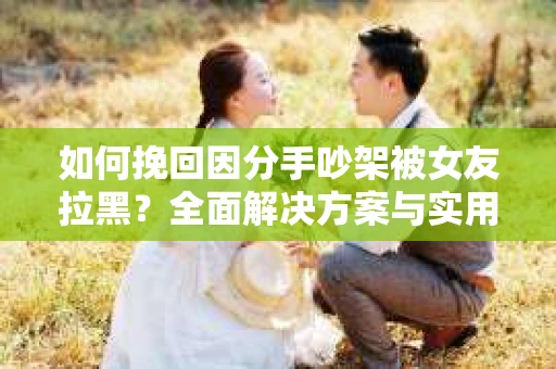 如何挽回因分手吵架被女友拉黑？全面解决方案与实用建议