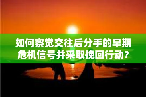 如何察觉交往后分手的早期危机信号并采取挽回行动？