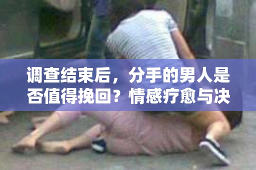 调查结束后，分手的男人是否值得挽回？情感疗愈与决策之路
