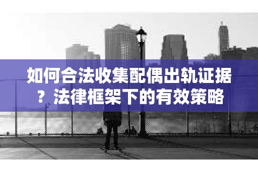 如何合法收集配偶出轨证据？法律框架下的有效策略