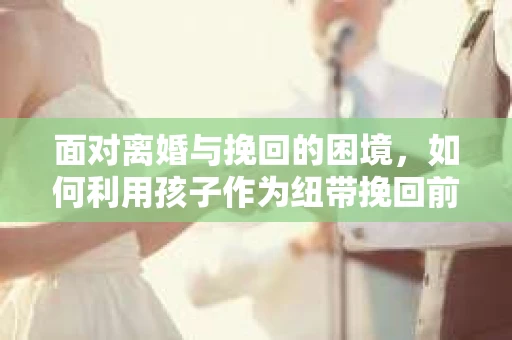 面对离婚与挽回的困境，如何利用孩子作为纽带挽回前夫的技巧？