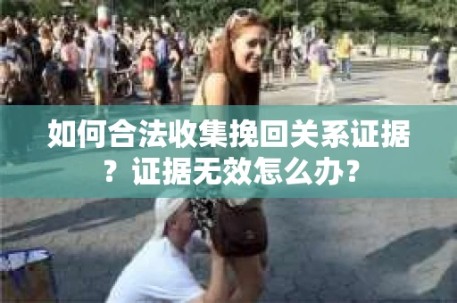 如何合法收集挽回关系证据？证据无效怎么办？