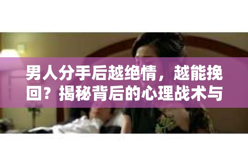 男人分手后越绝情，越能挽回？揭秘背后的心理战术与实际操作