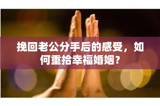 挽回老公分手后的感受，如何重拾幸福婚姻？