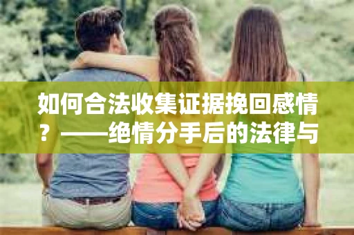 如何合法收集证据挽回感情？——绝情分手后的法律与取证策略
