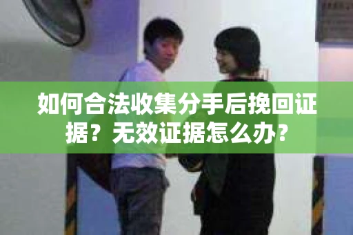 如何合法收集分手后挽回证据？无效证据怎么办？