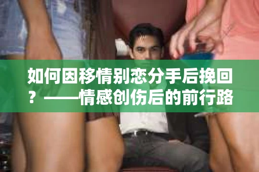 如何因移情别恋分手后挽回？——情感创伤后的前行路线图